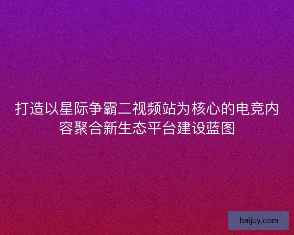打造以星际争霸二视频站为核心的电竞内容聚合新生态平台建设蓝图