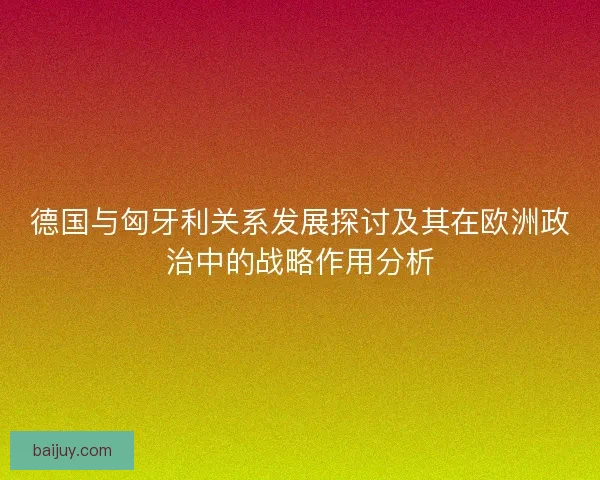 德国与匈牙利关系发展探讨及其在欧洲政治中的战略作用分析