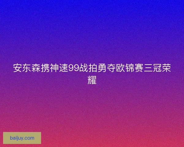 安东森携神速99战拍勇夺欧锦赛三冠荣耀