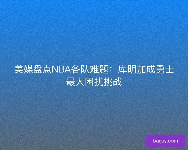 美媒盘点NBA各队难题：库明加成勇士最大困扰挑战