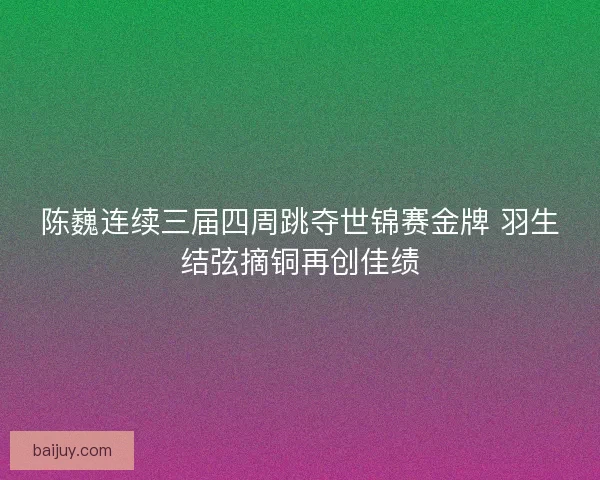 陈巍连续三届四周跳夺世锦赛金牌 羽生结弦摘铜再创佳绩