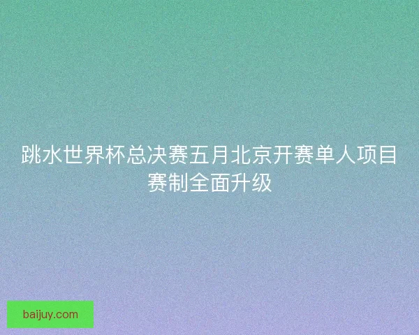 跳水世界杯总决赛五月北京开赛单人项目赛制全面升级