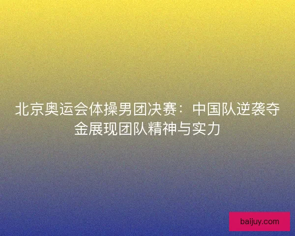 北京奥运会体操男团决赛：中国队逆袭夺金展现团队精神与实力